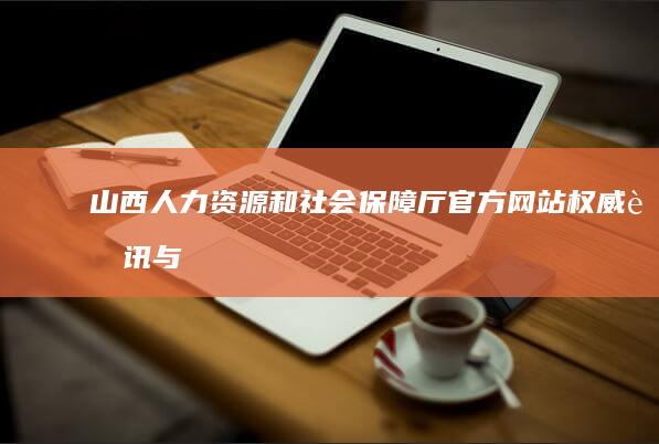 山西人力资源和社会保障厅官方网站：权威资讯与便民服务在线平台